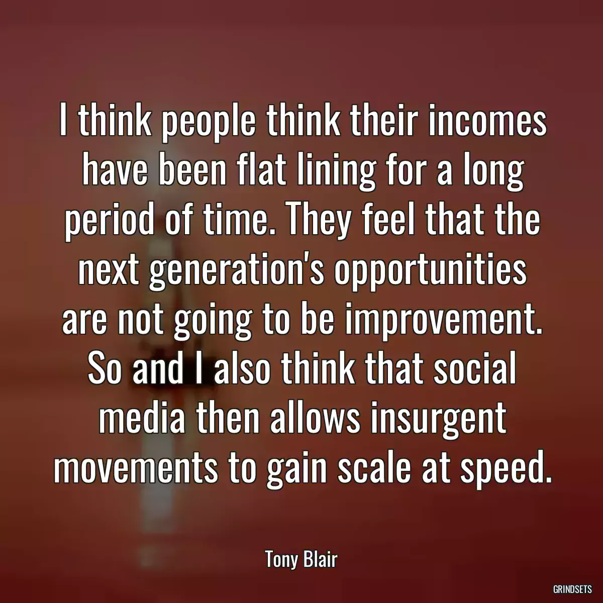 I think people think their incomes have been flat lining for a long period of time. They feel that the next generation\'s opportunities are not going to be improvement. So and I also think that social media then allows insurgent movements to gain scale at speed.