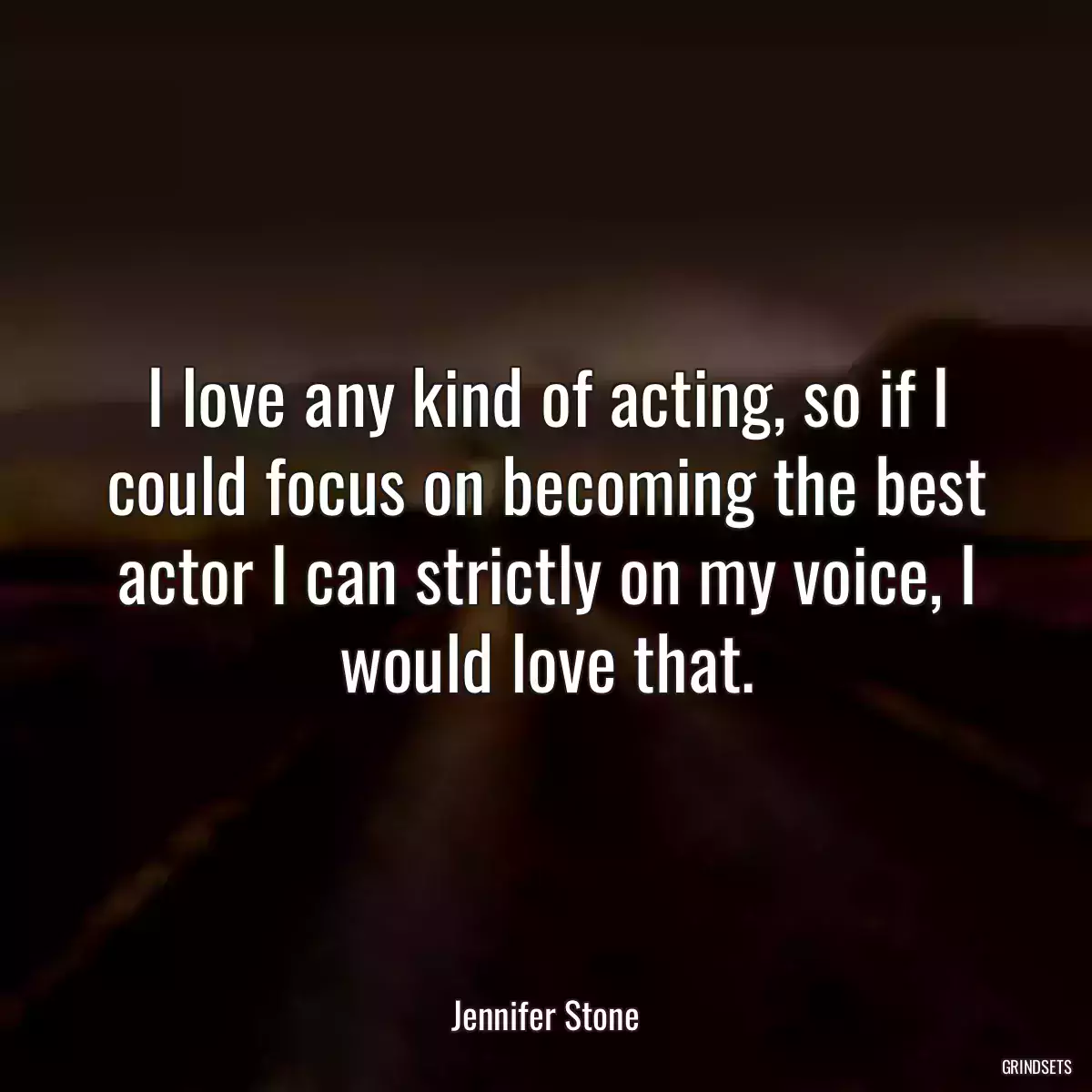 I love any kind of acting, so if I could focus on becoming the best actor I can strictly on my voice, I would love that.