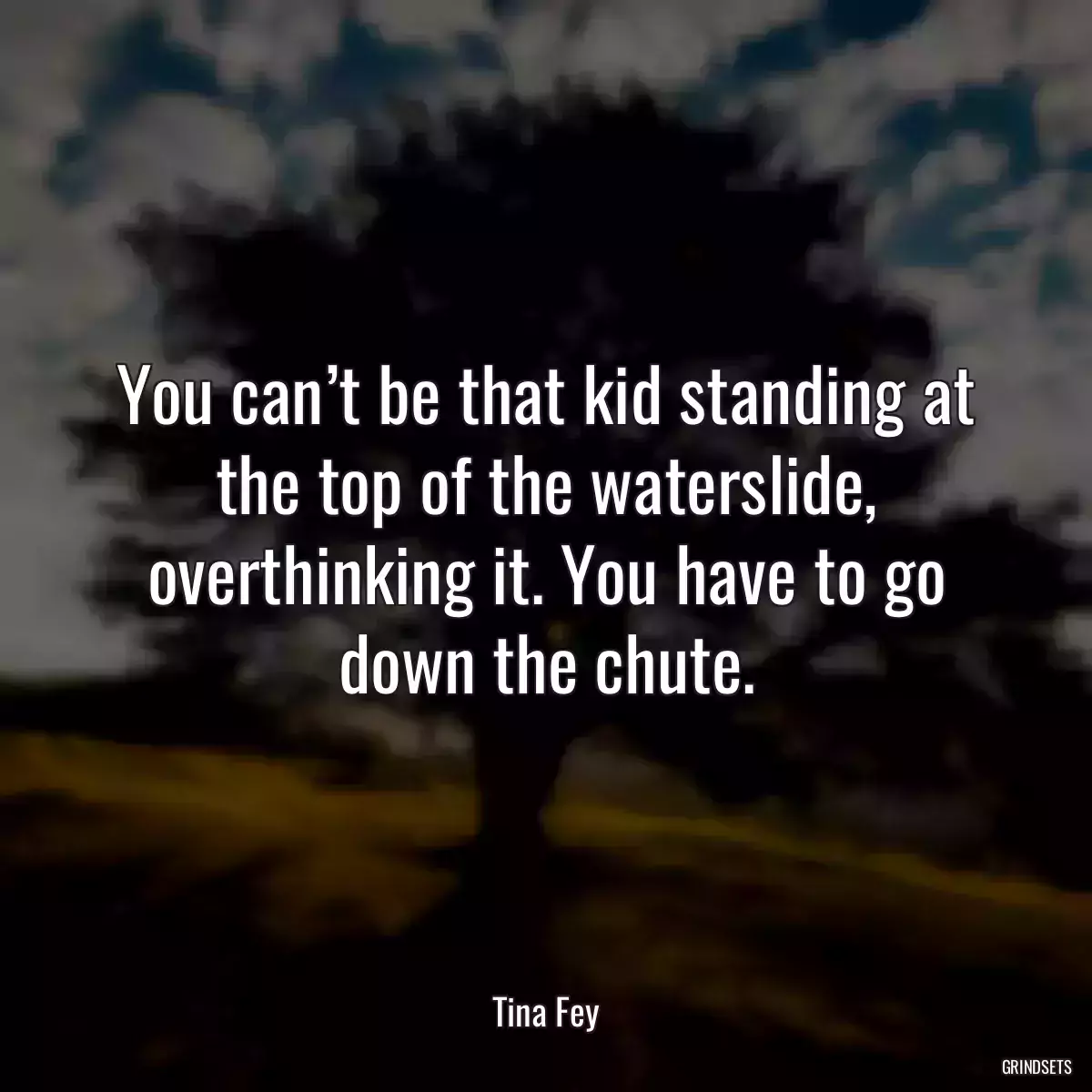 You can’t be that kid standing at the top of the waterslide, overthinking it. You have to go down the chute.