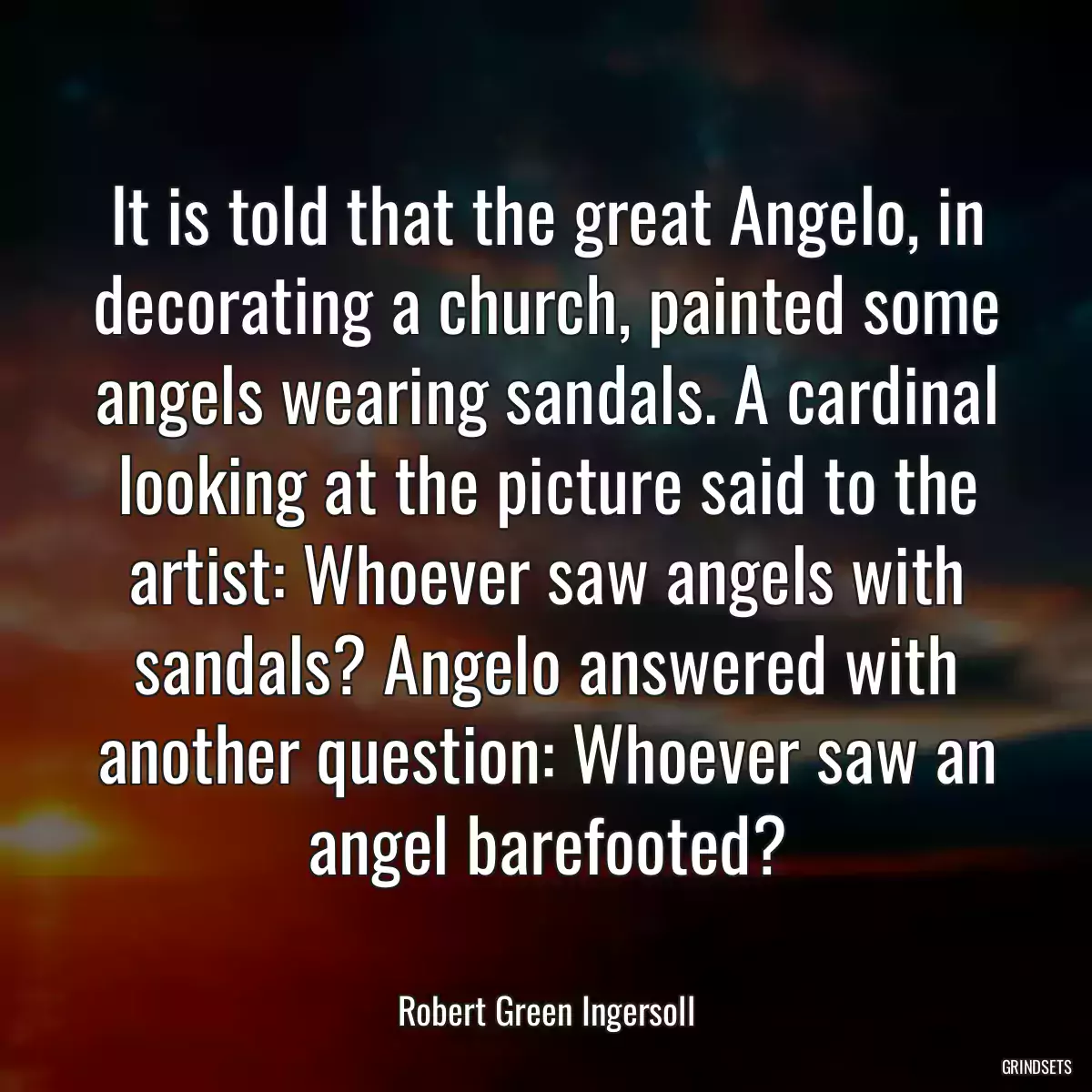 It is told that the great Angelo, in decorating a church, painted some angels wearing sandals. A cardinal looking at the picture said to the artist: Whoever saw angels with sandals? Angelo answered with another question: Whoever saw an angel barefooted?