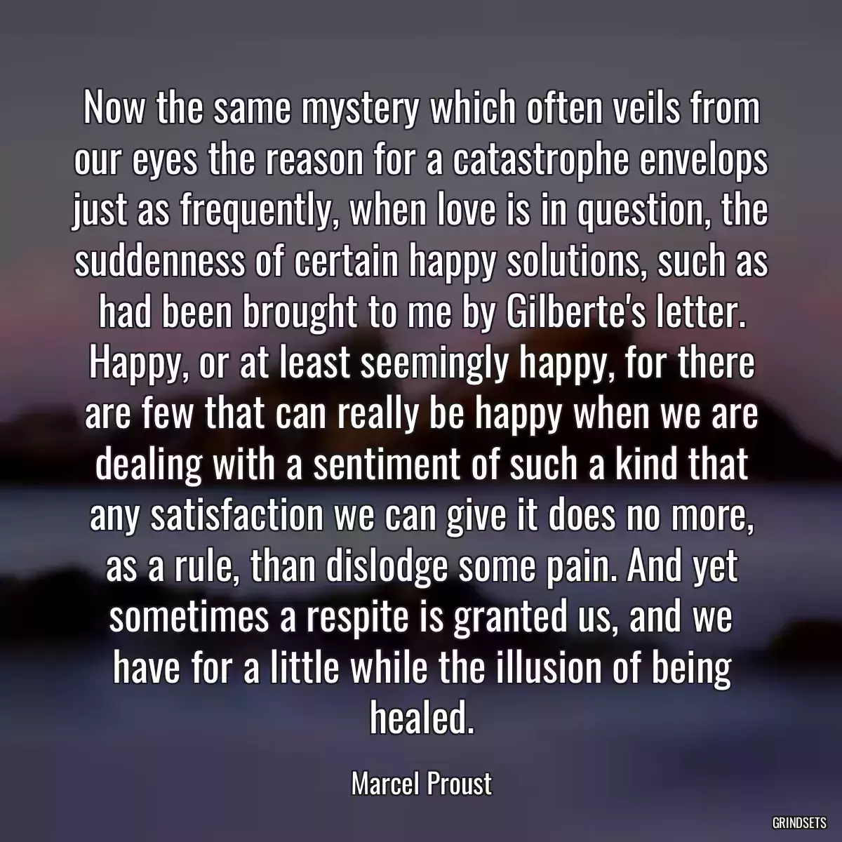 Now the same mystery which often veils from our eyes the reason for a catastrophe envelops just as frequently, when love is in question, the suddenness of certain happy solutions, such as had been brought to me by Gilberte\'s letter. Happy, or at least seemingly happy, for there are few that can really be happy when we are dealing with a sentiment of such a kind that any satisfaction we can give it does no more, as a rule, than dislodge some pain. And yet sometimes a respite is granted us, and we have for a little while the illusion of being healed.