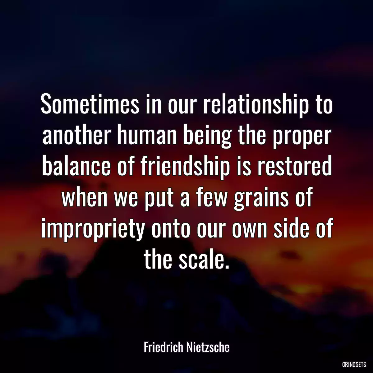 Sometimes in our relationship to another human being the proper balance of friendship is restored when we put a few grains of impropriety onto our own side of the scale.