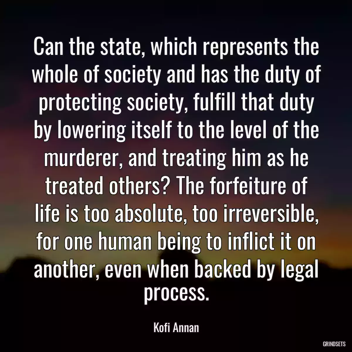 Can the state, which represents the whole of society and has the duty of protecting society, fulfill that duty by lowering itself to the level of the murderer, and treating him as he treated others? The forfeiture of life is too absolute, too irreversible, for one human being to inflict it on another, even when backed by legal process.