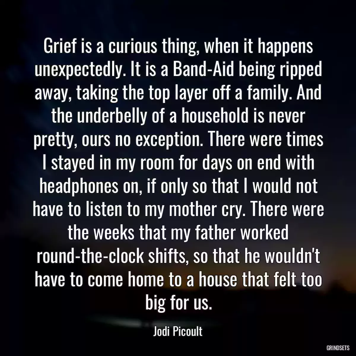 Grief is a curious thing, when it happens unexpectedly. It is a Band-Aid being ripped away, taking the top layer off a family. And the underbelly of a household is never pretty, ours no exception. There were times I stayed in my room for days on end with headphones on, if only so that I would not have to listen to my mother cry. There were the weeks that my father worked round-the-clock shifts, so that he wouldn\'t have to come home to a house that felt too big for us.