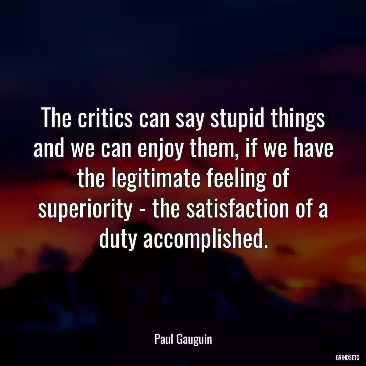 The critics can say stupid things and we can enjoy them, if we have the legitimate feeling of superiority - the satisfaction of a duty accomplished.