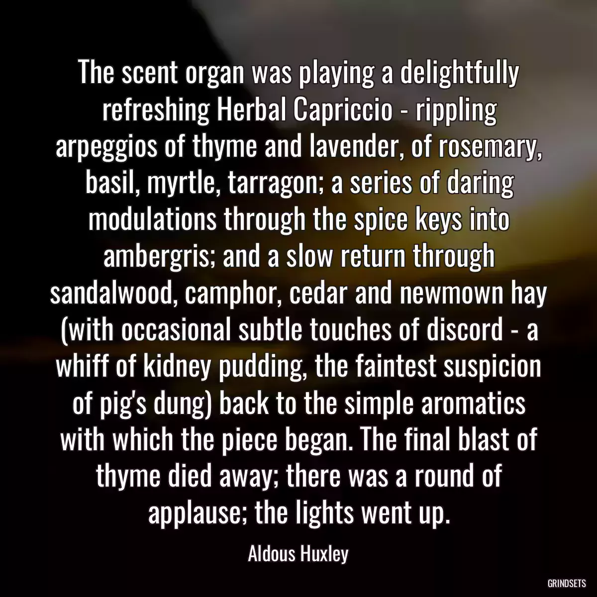 The scent organ was playing a delightfully refreshing Herbal Capriccio - rippling arpeggios of thyme and lavender, of rosemary, basil, myrtle, tarragon; a series of daring modulations through the spice keys into ambergris; and a slow return through sandalwood, camphor, cedar and newmown hay (with occasional subtle touches of discord - a whiff of kidney pudding, the faintest suspicion of pig\'s dung) back to the simple aromatics with which the piece began. The final blast of thyme died away; there was a round of applause; the lights went up.