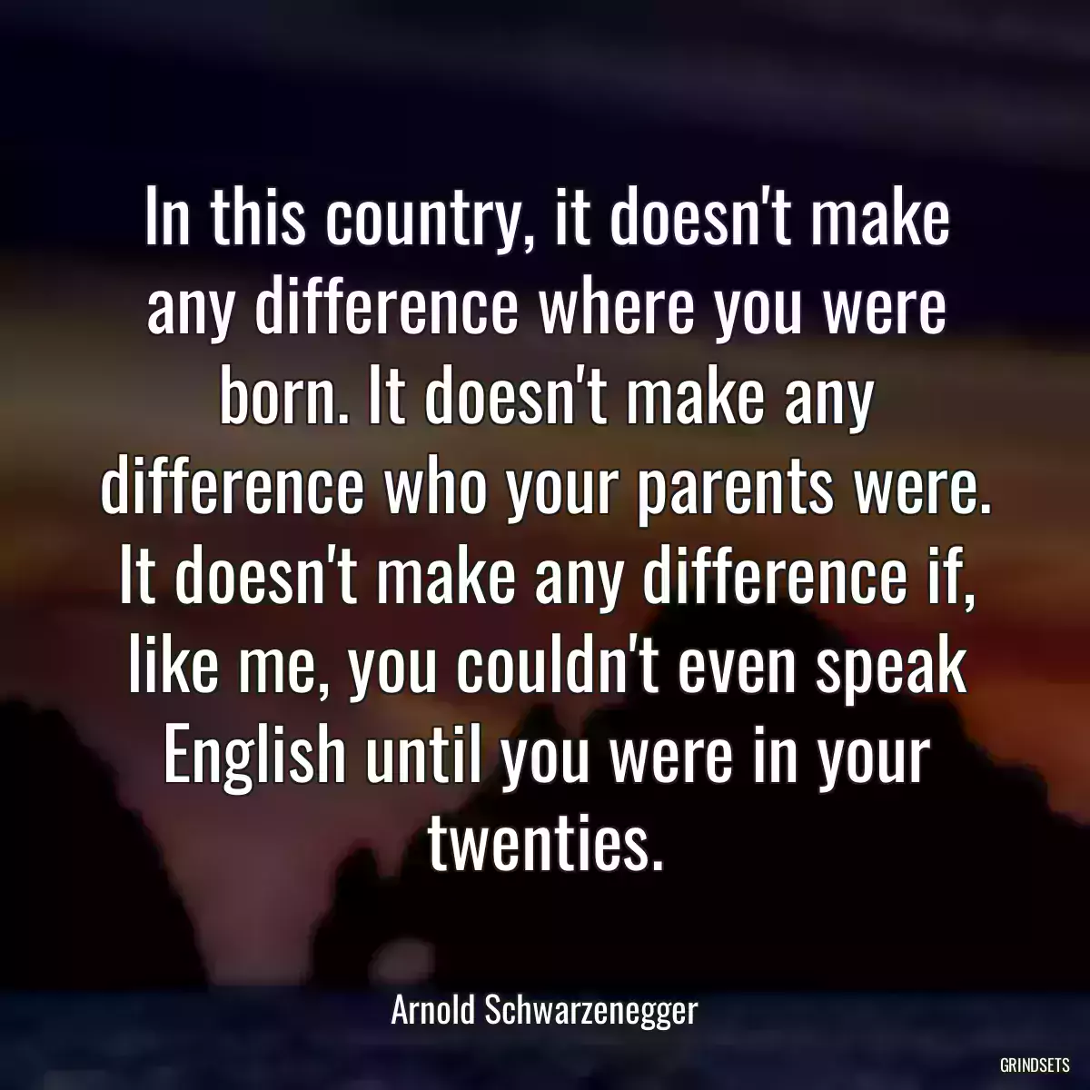 In this country, it doesn\'t make any difference where you were born. It doesn\'t make any difference who your parents were. It doesn\'t make any difference if, like me, you couldn\'t even speak English until you were in your twenties.