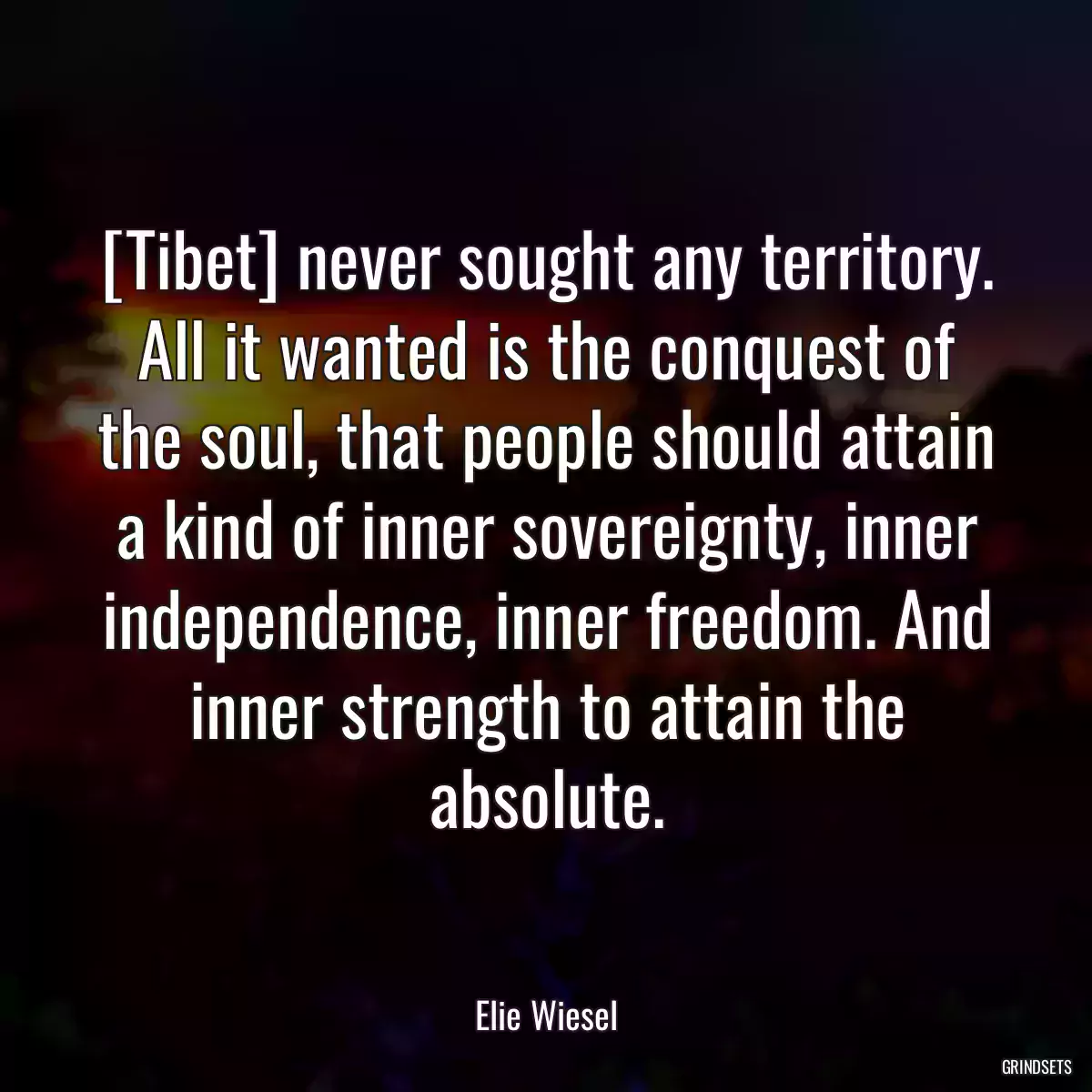 [Tibet] never sought any territory. All it wanted is the conquest of the soul, that people should attain a kind of inner sovereignty, inner independence, inner freedom. And inner strength to attain the absolute.