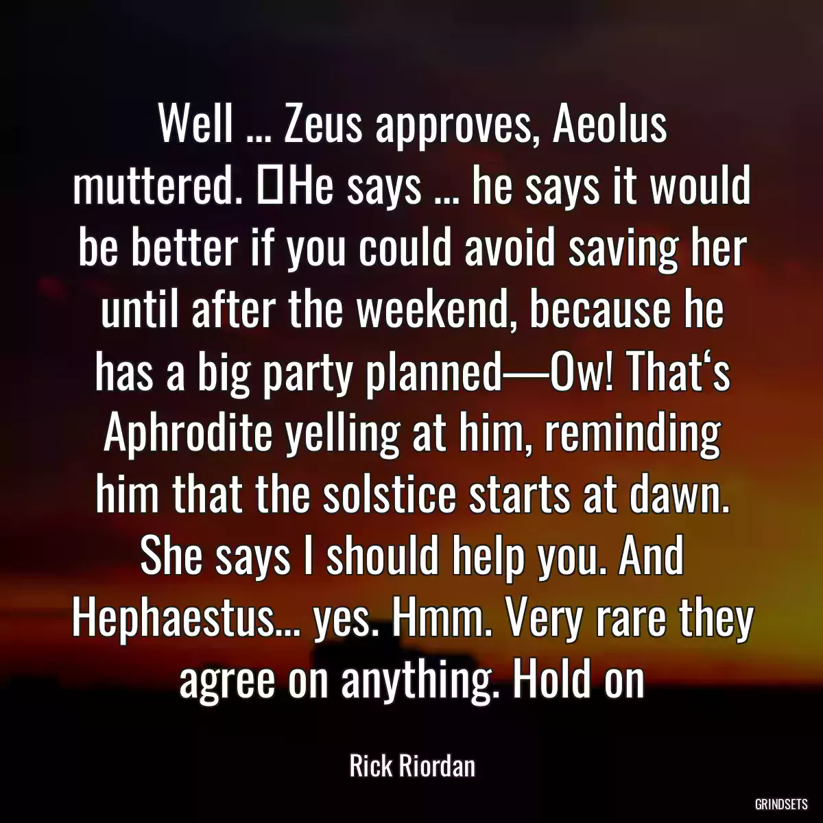 Well … Zeus approves, Aeolus muttered. ―He says … he says it would be better if you could avoid saving her until after the weekend, because he has a big party planned—Ow! That‘s Aphrodite yelling at him, reminding him that the solstice starts at dawn. She says I should help you. And Hephaestus… yes. Hmm. Very rare they agree on anything. Hold on