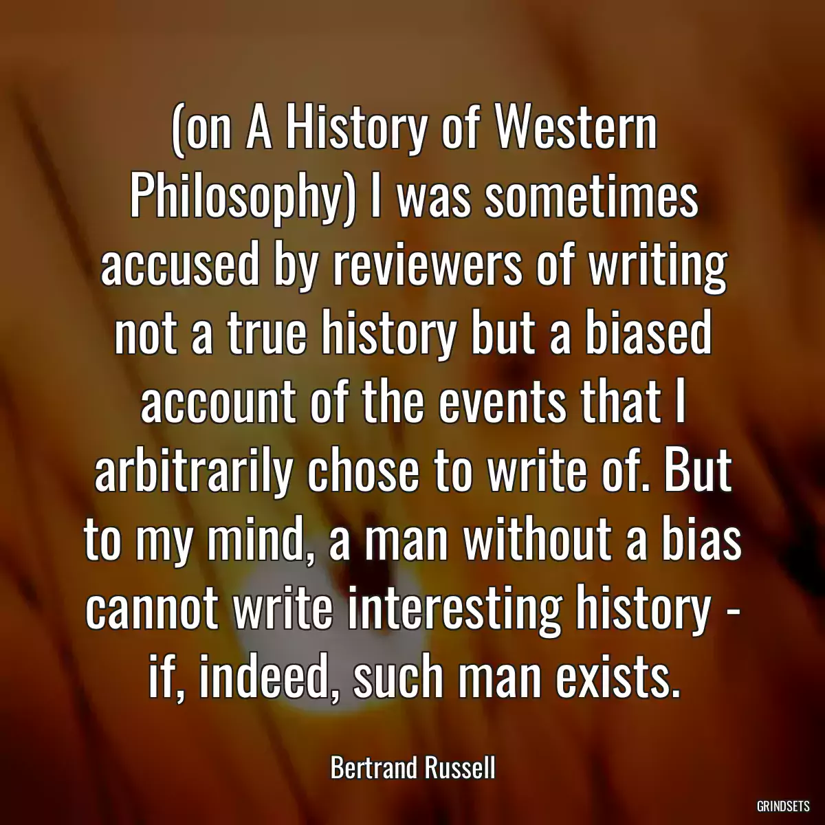 (on A History of Western Philosophy) I was sometimes accused by reviewers of writing not a true history but a biased account of the events that I arbitrarily chose to write of. But to my mind, a man without a bias cannot write interesting history - if, indeed, such man exists.