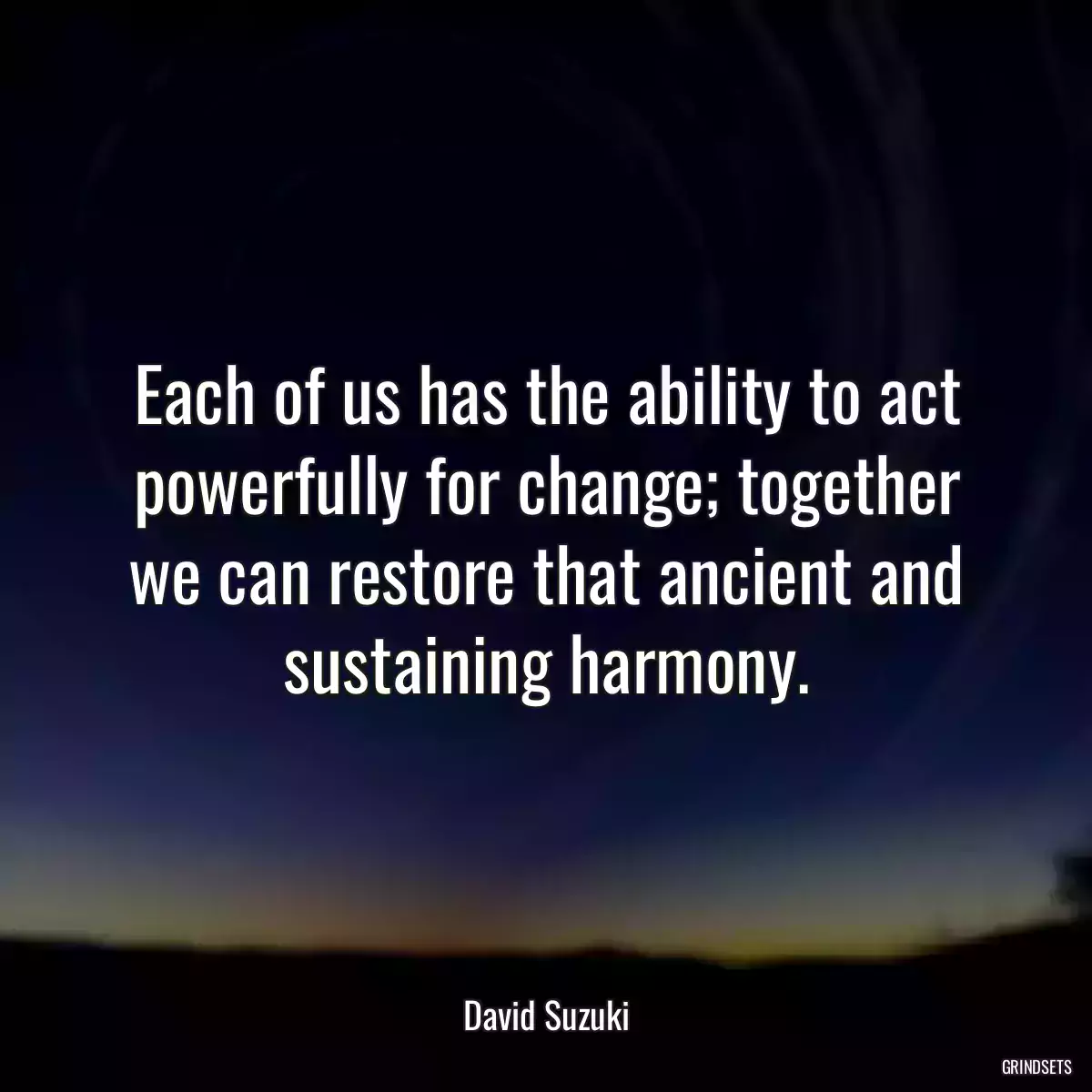 Each of us has the ability to act powerfully for change; together we can restore that ancient and sustaining harmony.