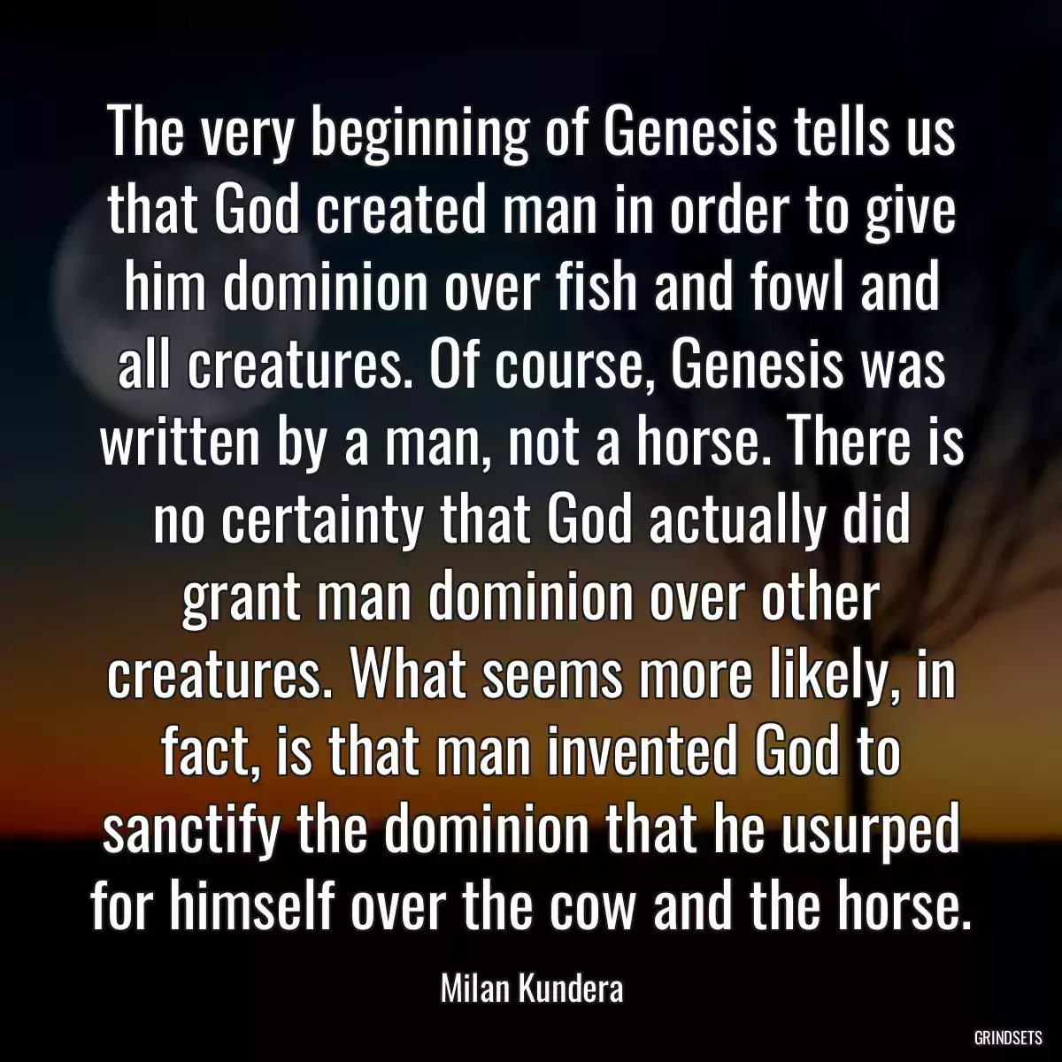 The very beginning of Genesis tells us that God created man in order to give him dominion over fish and fowl and all creatures. Of course, Genesis was written by a man, not a horse. There is no certainty that God actually did grant man dominion over other creatures. What seems more likely, in fact, is that man invented God to sanctify the dominion that he usurped for himself over the cow and the horse.