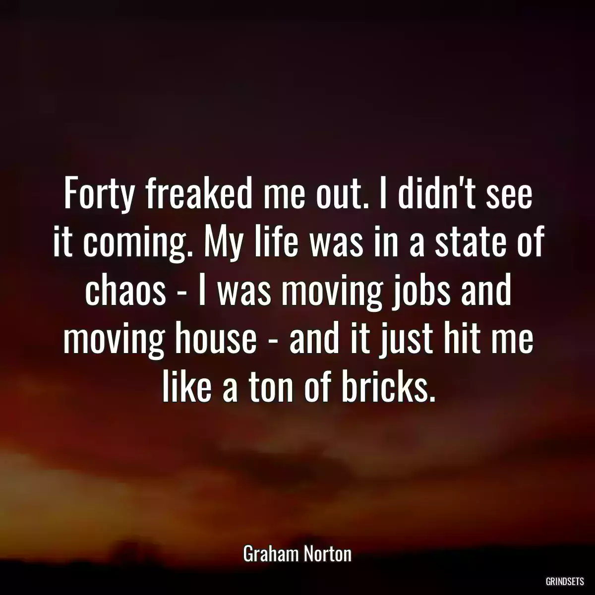 Forty freaked me out. I didn\'t see it coming. My life was in a state of chaos - I was moving jobs and moving house - and it just hit me like a ton of bricks.