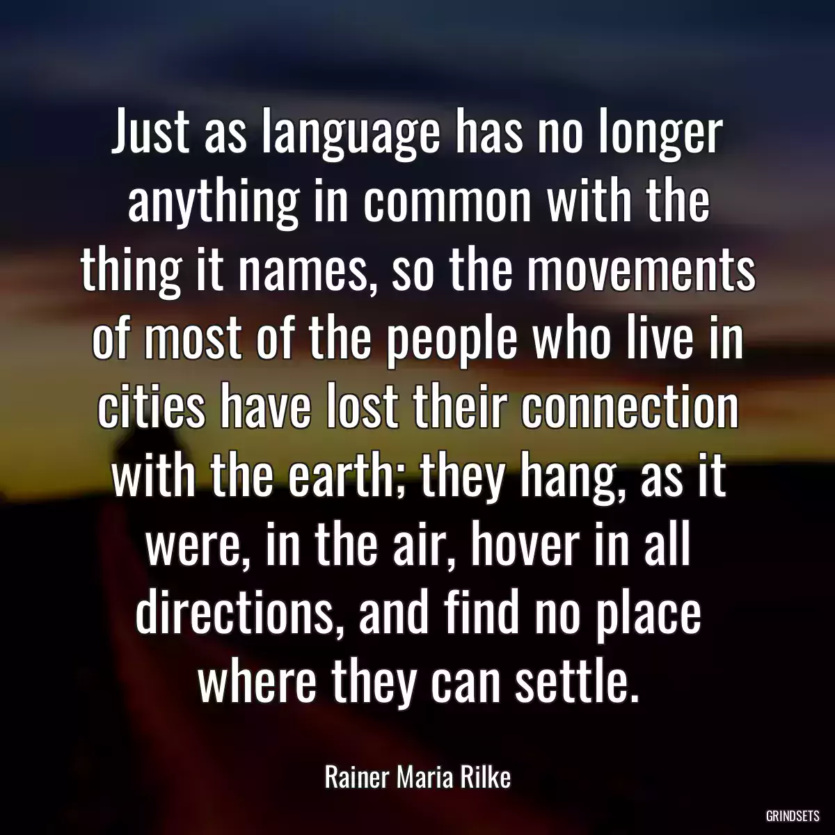 Just as language has no longer anything in common with the thing it names, so the movements of most of the people who live in cities have lost their connection with the earth; they hang, as it were, in the air, hover in all directions, and find no place where they can settle.