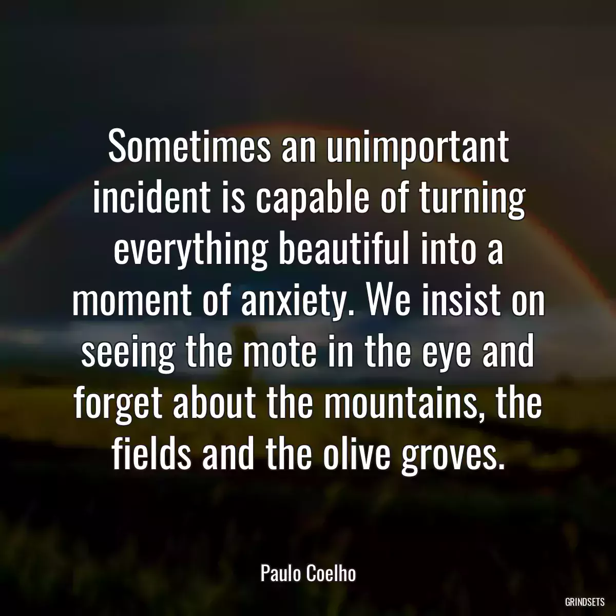 Sometimes an unimportant incident is capable of turning everything beautiful into a moment of anxiety. We insist on seeing the mote in the eye and forget about the mountains, the fields and the olive groves.