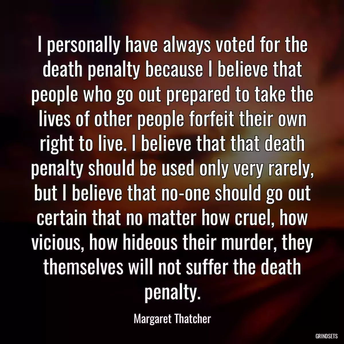 I personally have always voted for the death penalty because I believe that people who go out prepared to take the lives of other people forfeit their own right to live. I believe that that death penalty should be used only very rarely, but I believe that no-one should go out certain that no matter how cruel, how vicious, how hideous their murder, they themselves will not suffer the death penalty.