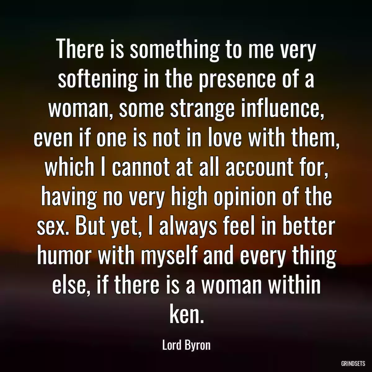 There is something to me very softening in the presence of a woman, some strange influence, even if one is not in love with them, which I cannot at all account for, having no very high opinion of the sex. But yet, I always feel in better humor with myself and every thing else, if there is a woman within ken.