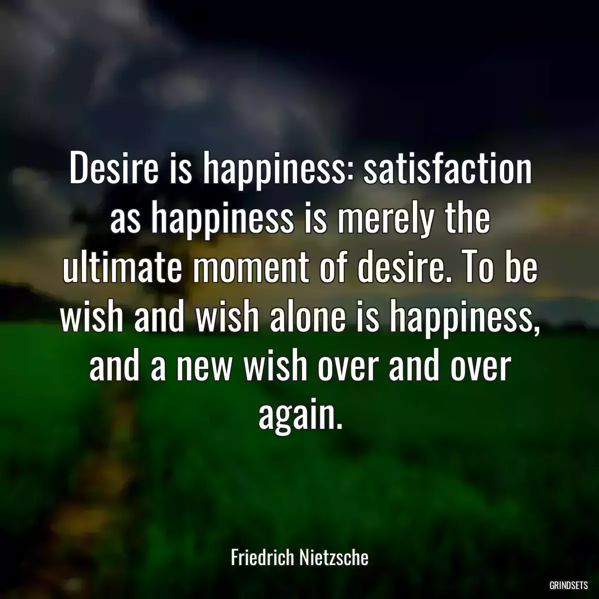 Desire is happiness: satisfaction as happiness is merely the ultimate moment of desire. To be wish and wish alone is happiness, and a new wish over and over again.