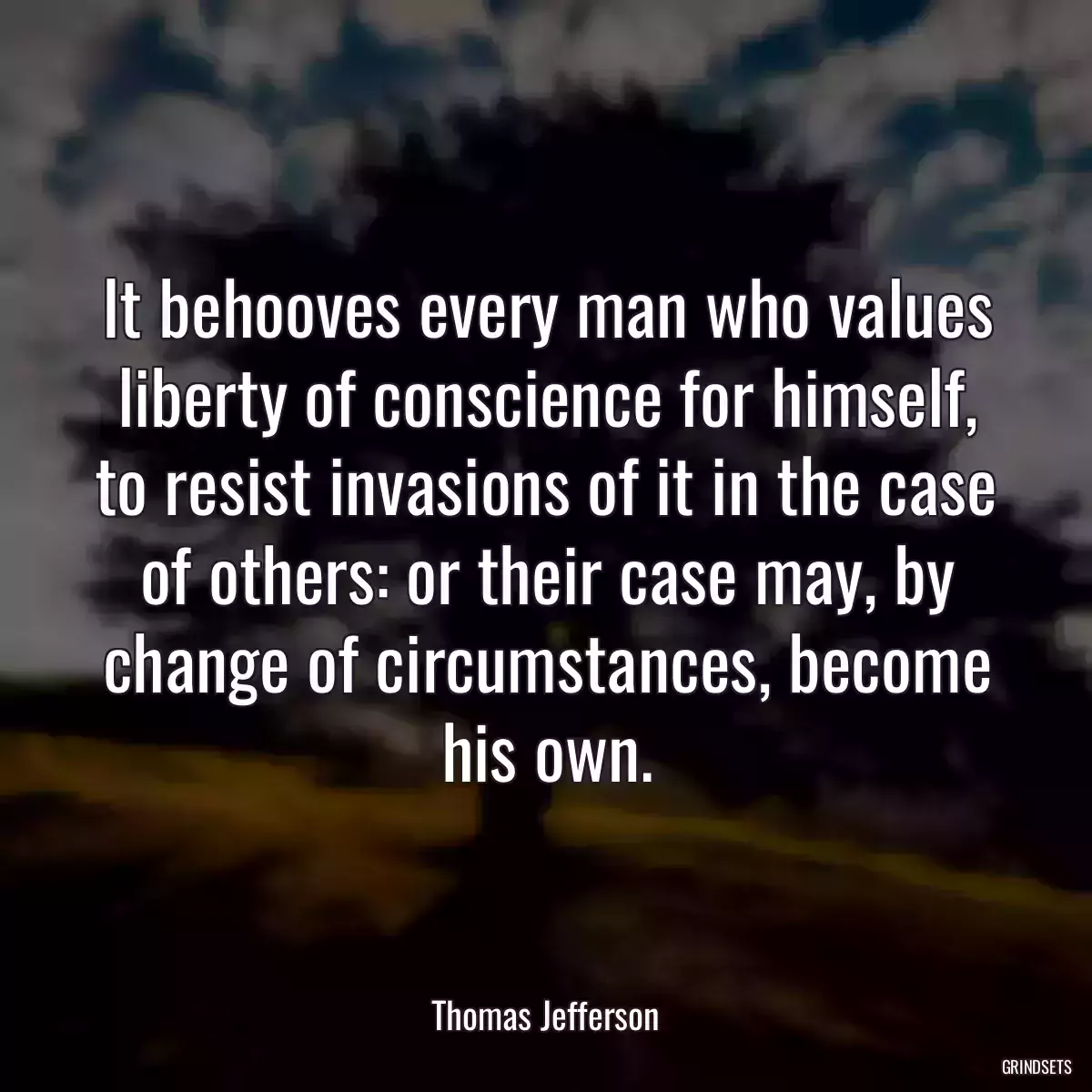 It behooves every man who values liberty of conscience for himself, to resist invasions of it in the case of others: or their case may, by change of circumstances, become his own.