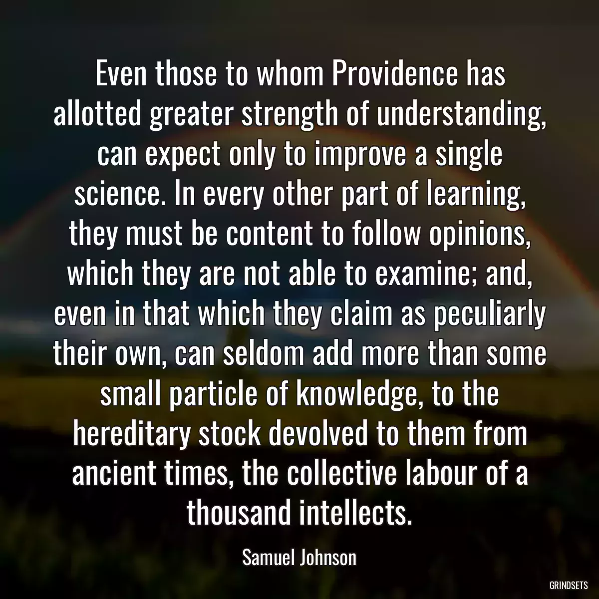 Even those to whom Providence has allotted greater strength of understanding, can expect only to improve a single science. In every other part of learning, they must be content to follow opinions, which they are not able to examine; and, even in that which they claim as peculiarly their own, can seldom add more than some small particle of knowledge, to the hereditary stock devolved to them from ancient times, the collective labour of a thousand intellects.