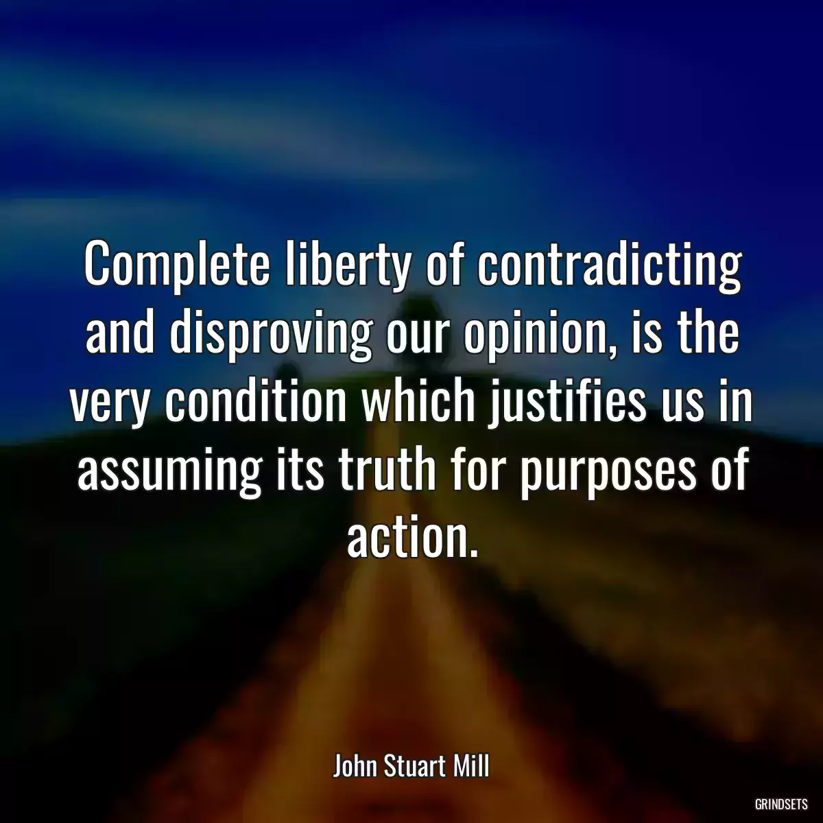 Complete liberty of contradicting and disproving our opinion, is the very condition which justifies us in assuming its truth for purposes of action.