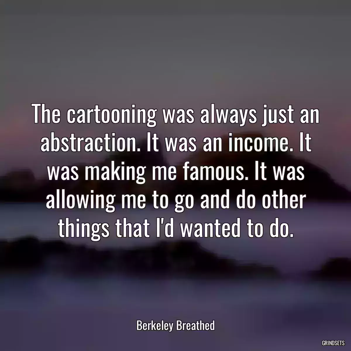 The cartooning was always just an abstraction. It was an income. It was making me famous. It was allowing me to go and do other things that I\'d wanted to do.