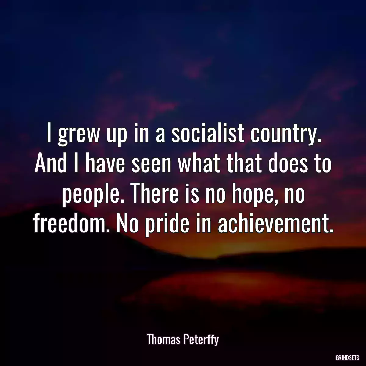 I grew up in a socialist country. And I have seen what that does to people. There is no hope, no freedom. No pride in achievement.