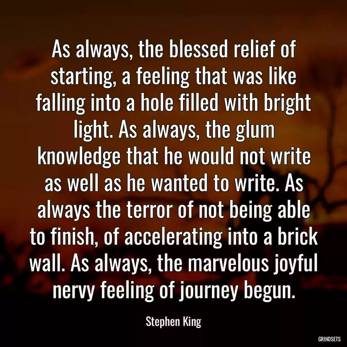 As always, the blessed relief of starting, a feeling that was like falling into a hole filled with bright light. As always, the glum knowledge that he would not write as well as he wanted to write. As always the terror of not being able to finish, of accelerating into a brick wall. As always, the marvelous joyful nervy feeling of journey begun.