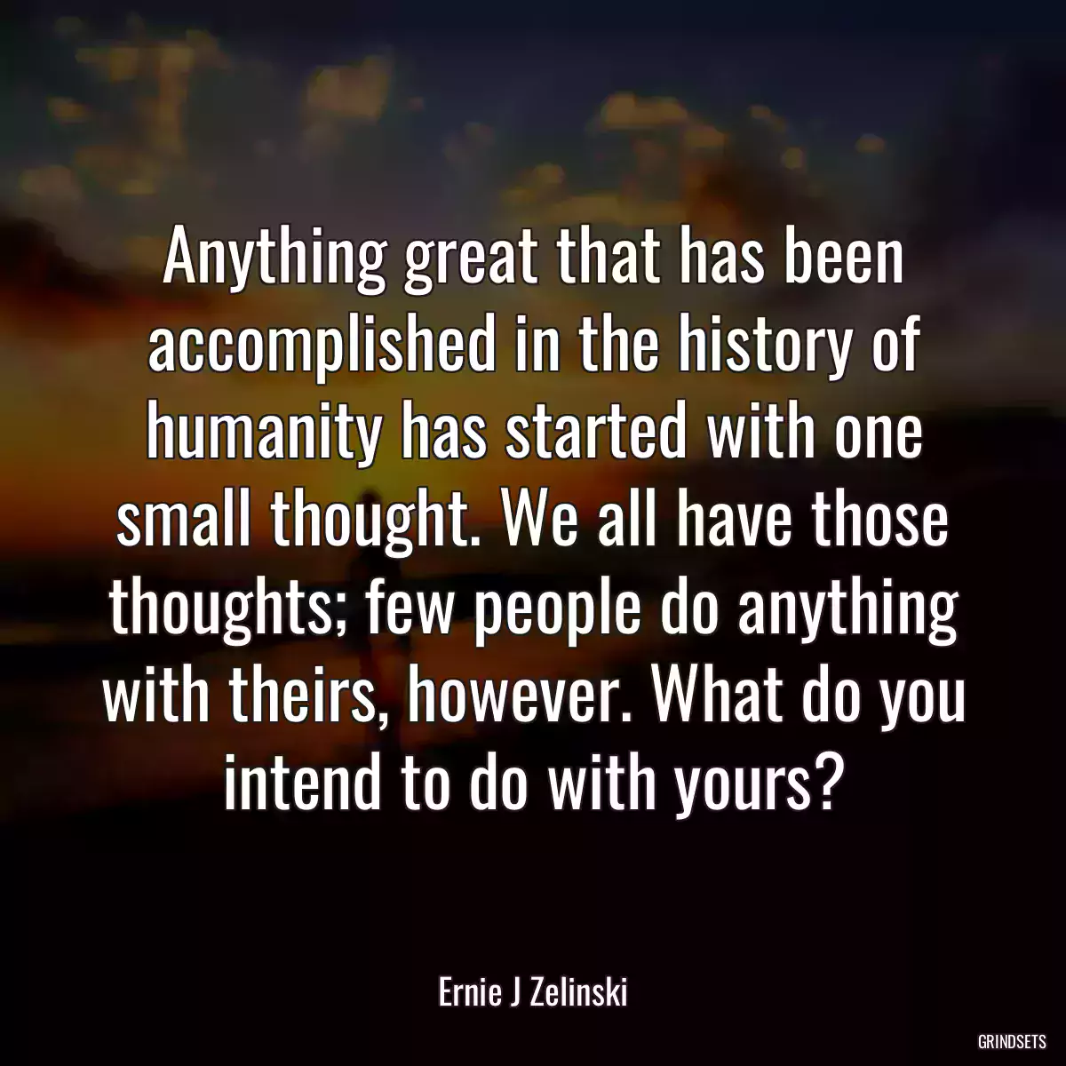 Anything great that has been accomplished in the history of humanity has started with one small thought. We all have those thoughts; few people do anything with theirs, however. What do you intend to do with yours?