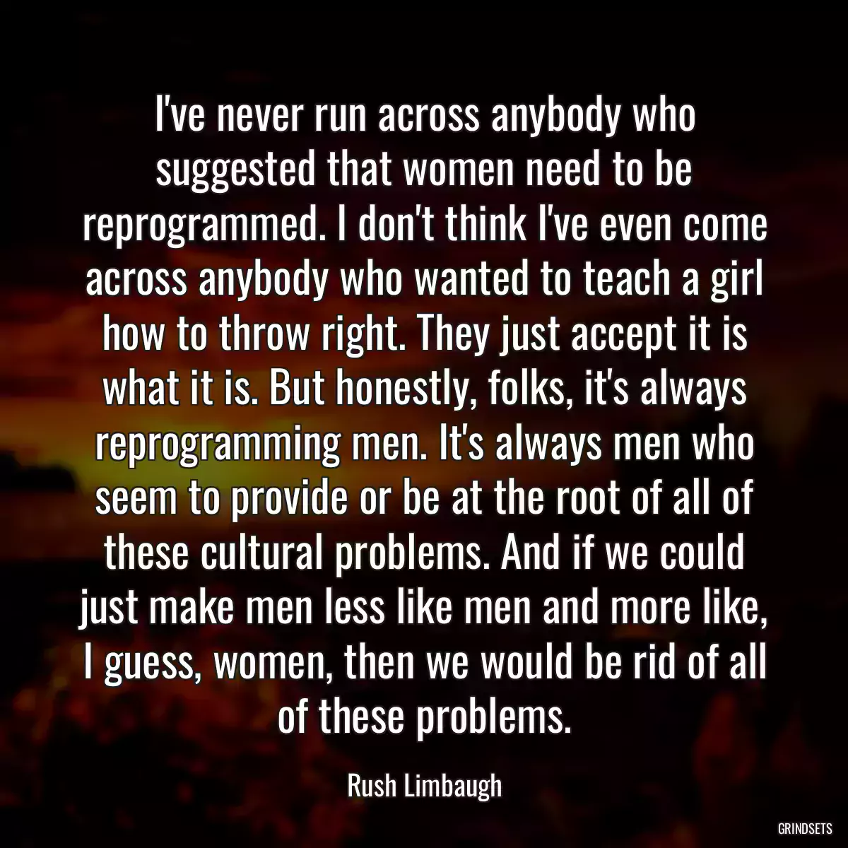 I\'ve never run across anybody who suggested that women need to be reprogrammed. I don\'t think I\'ve even come across anybody who wanted to teach a girl how to throw right. They just accept it is what it is. But honestly, folks, it\'s always reprogramming men. It\'s always men who seem to provide or be at the root of all of these cultural problems. And if we could just make men less like men and more like, I guess, women, then we would be rid of all of these problems.