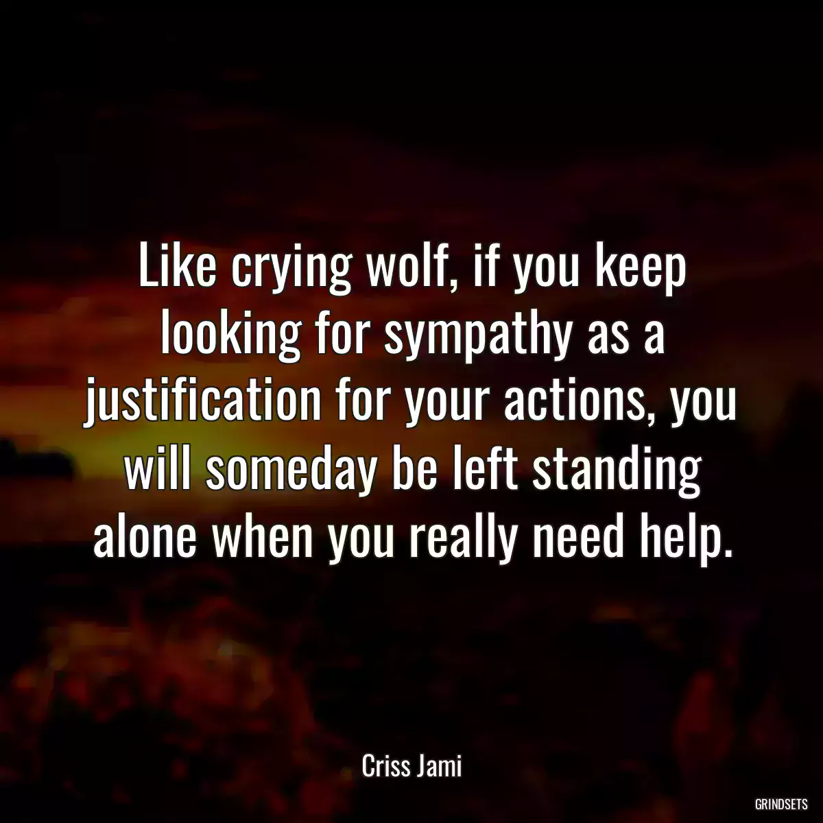 Like crying wolf, if you keep looking for sympathy as a justification for your actions, you will someday be left standing alone when you really need help.