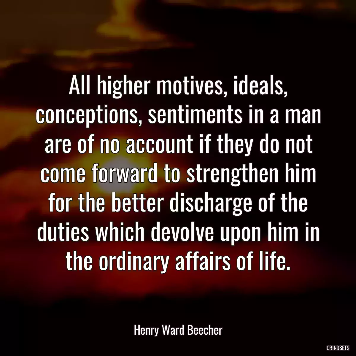 All higher motives, ideals, conceptions, sentiments in a man are of no account if they do not come forward to strengthen him for the better discharge of the duties which devolve upon him in the ordinary affairs of life.