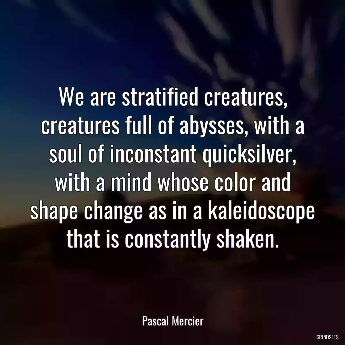 We are stratified creatures, creatures full of abysses, with a soul of inconstant quicksilver, with a mind whose color and shape change as in a kaleidoscope that is constantly shaken.