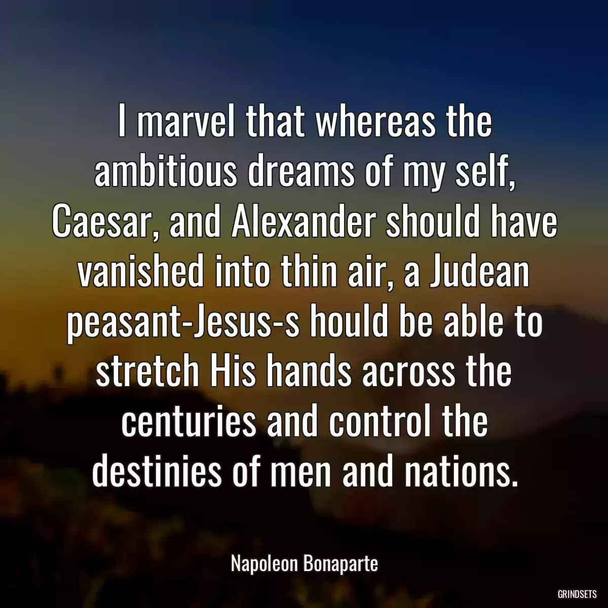 I marvel that whereas the ambitious dreams of my self, Caesar, and Alexander should have vanished into thin air, a Judean peasant-Jesus-s hould be able to stretch His hands across the centuries and control the destinies of men and nations.