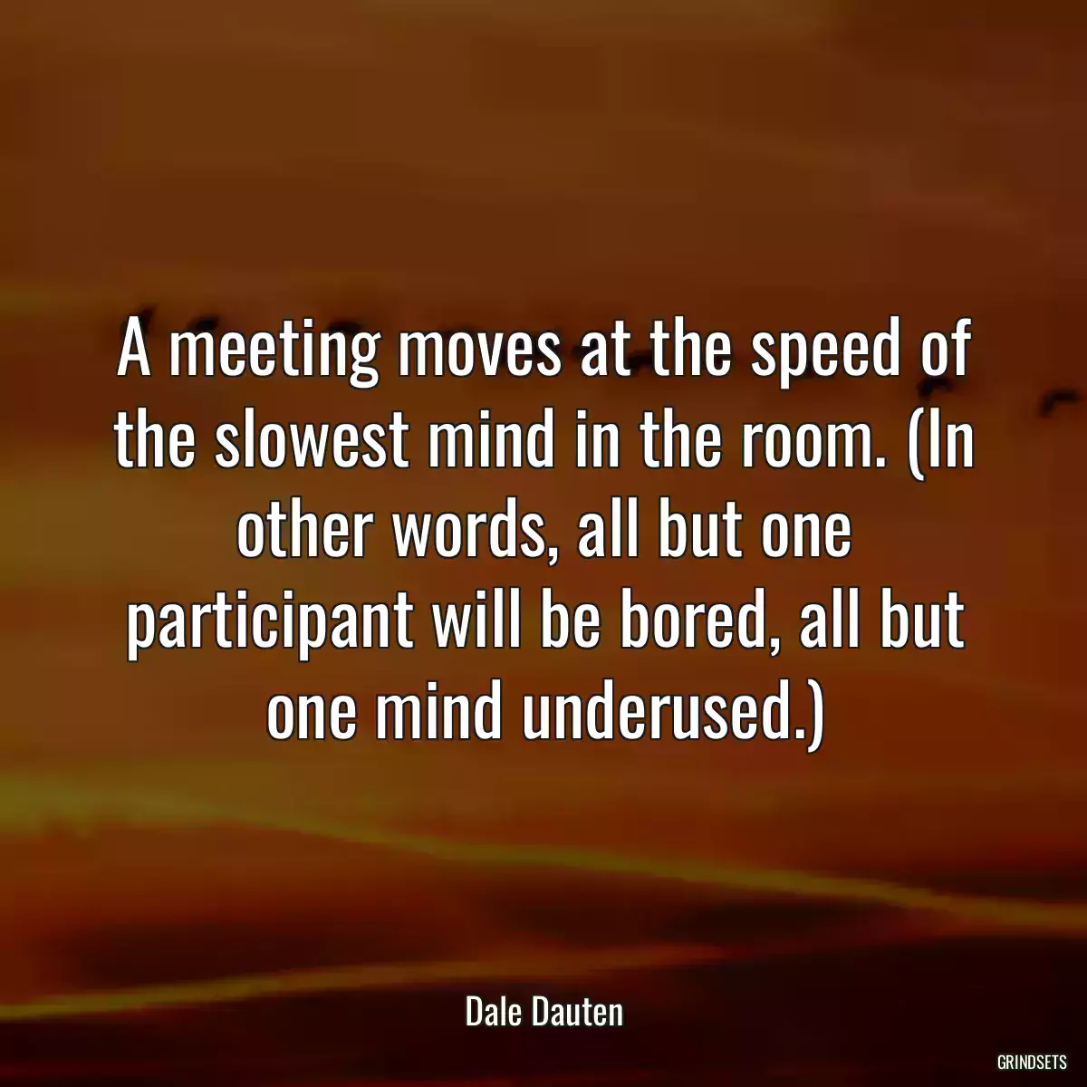 A meeting moves at the speed of the slowest mind in the room. (In other words, all but one participant will be bored, all but one mind underused.)