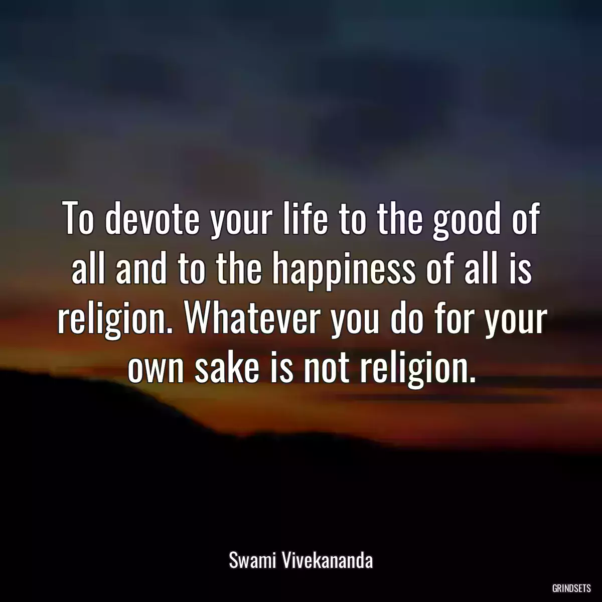 To devote your life to the good of all and to the happiness of all is religion. Whatever you do for your own sake is not religion.