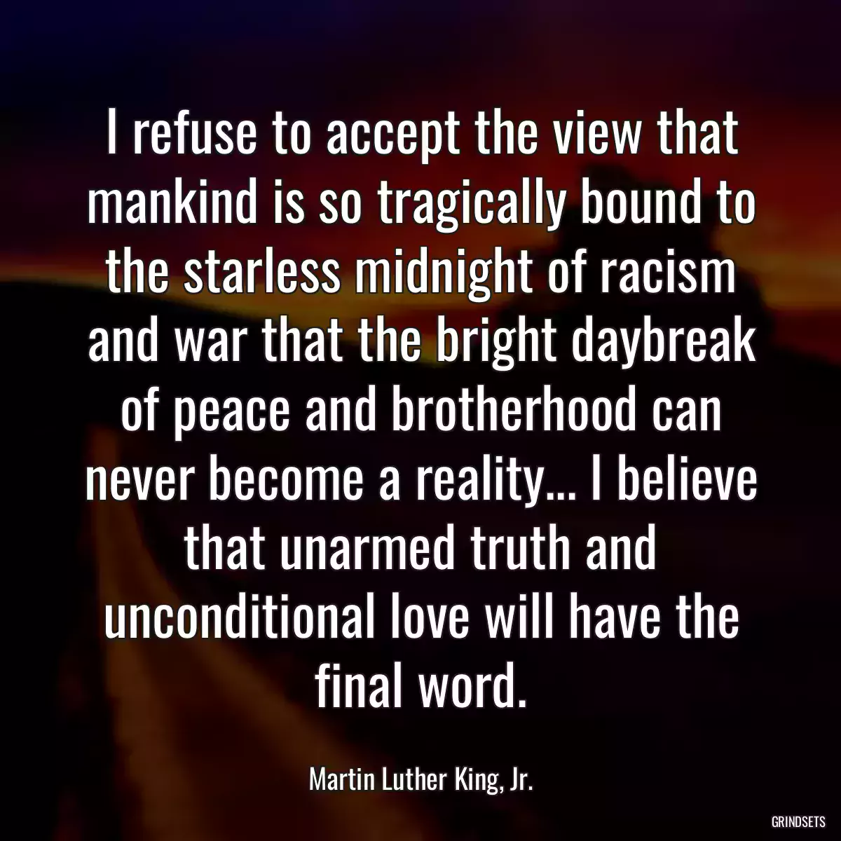 I refuse to accept the view that mankind is so tragically bound to the starless midnight of racism and war that the bright daybreak of peace and brotherhood can never become a reality... I believe that unarmed truth and unconditional love will have the final word.