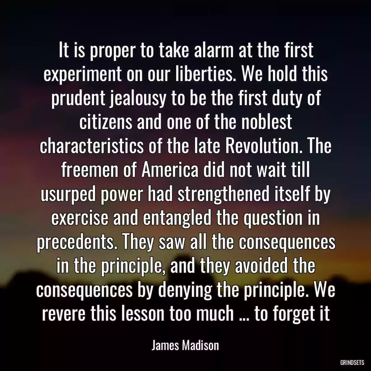 It is proper to take alarm at the first experiment on our liberties. We hold this prudent jealousy to be the first duty of citizens and one of the noblest characteristics of the late Revolution. The freemen of America did not wait till usurped power had strengthened itself by exercise and entangled the question in precedents. They saw all the consequences in the principle, and they avoided the consequences by denying the principle. We revere this lesson too much ... to forget it