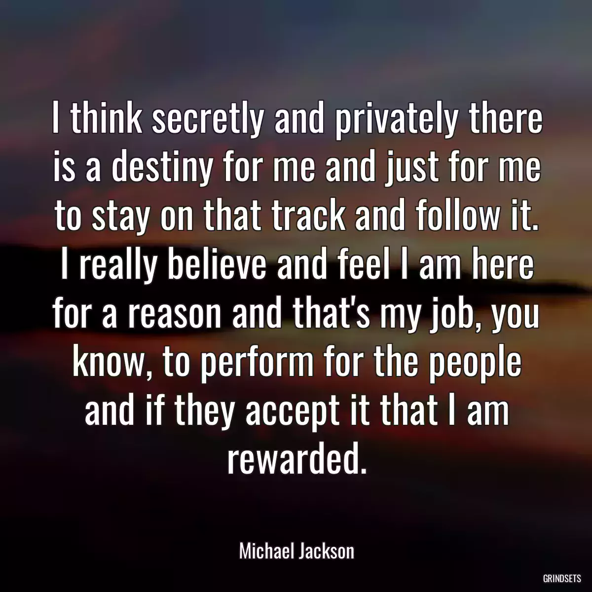 I think secretly and privately there is a destiny for me and just for me to stay on that track and follow it. I really believe and feel I am here for a reason and that\'s my job, you know, to perform for the people and if they accept it that I am rewarded.