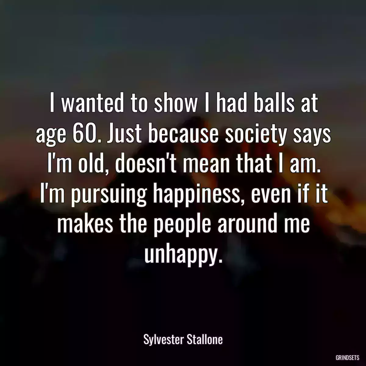 I wanted to show I had balls at age 60. Just because society says I\'m old, doesn\'t mean that I am. I\'m pursuing happiness, even if it makes the people around me unhappy.