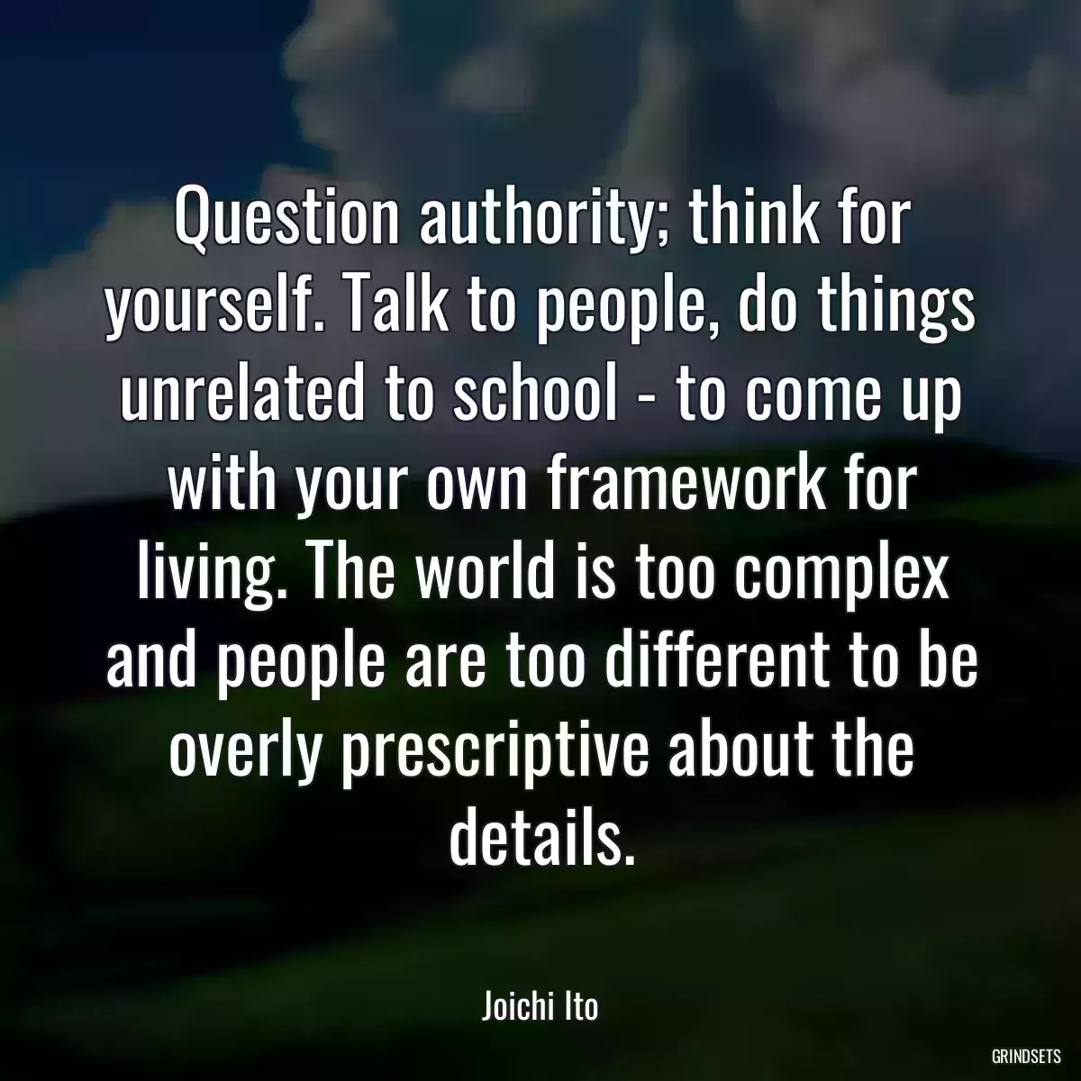 Question authority; think for yourself. Talk to people, do things unrelated to school - to come up with your own framework for living. The world is too complex and people are too different to be overly prescriptive about the details.