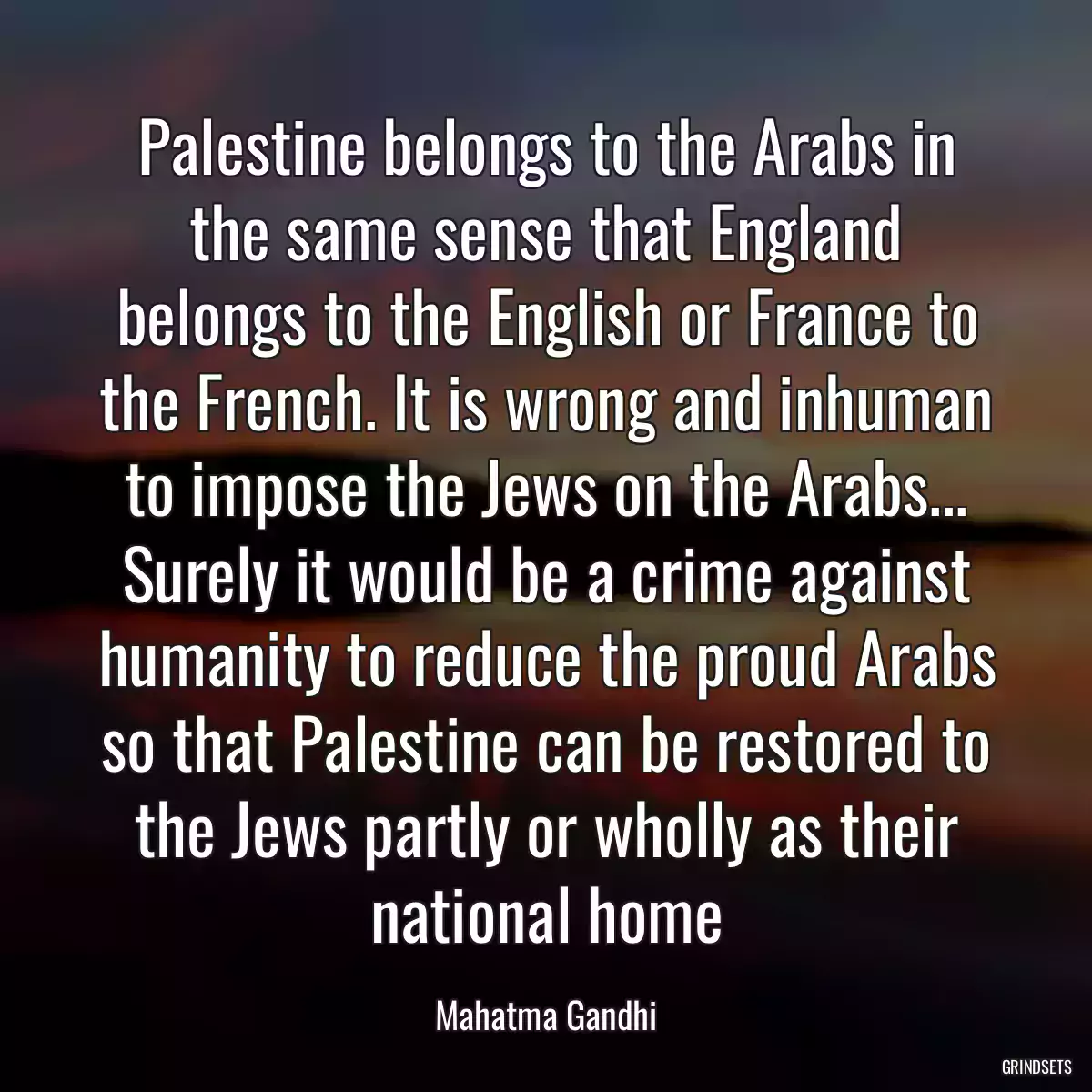 Palestine belongs to the Arabs in the same sense that England belongs to the English or France to the French. It is wrong and inhuman to impose the Jews on the Arabs... Surely it would be a crime against humanity to reduce the proud Arabs so that Palestine can be restored to the Jews partly or wholly as their national home