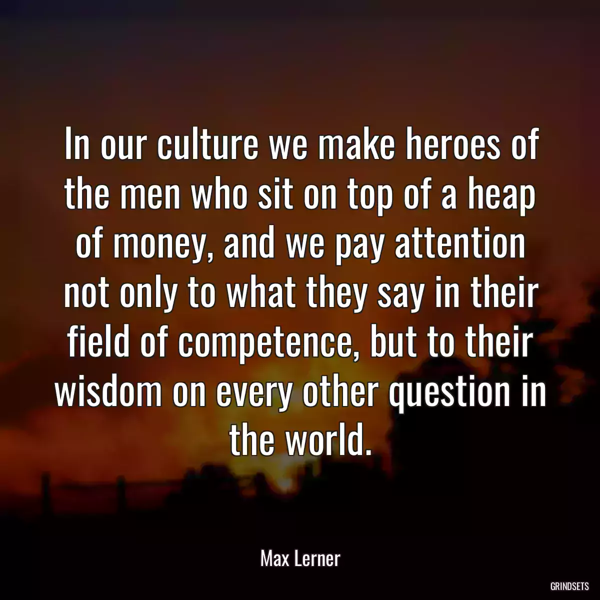 In our culture we make heroes of the men who sit on top of a heap of money, and we pay attention not only to what they say in their field of competence, but to their wisdom on every other question in the world.