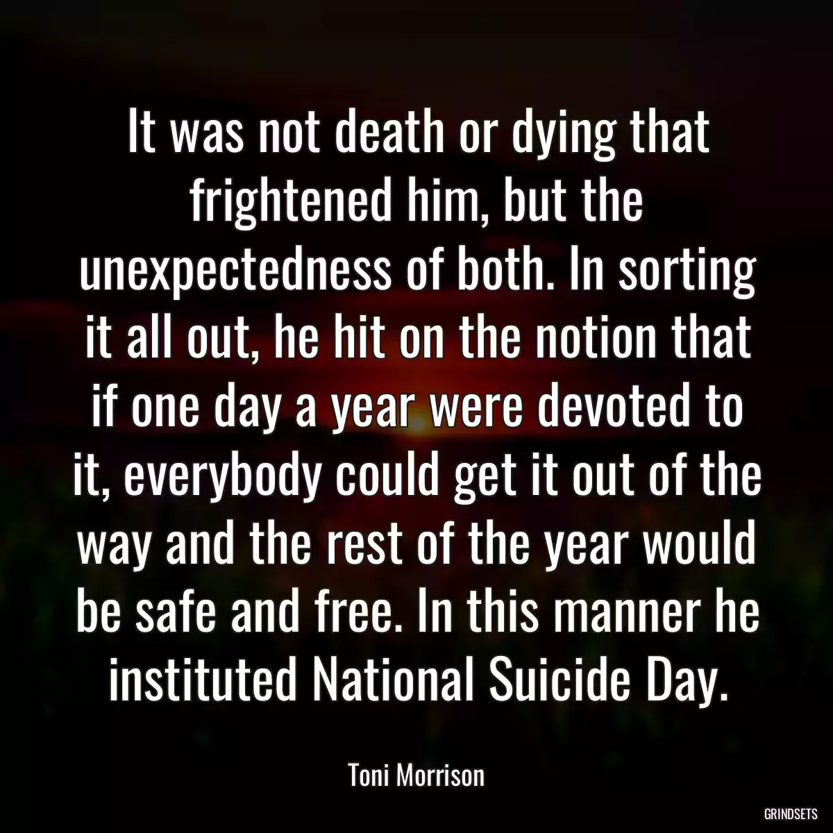 It was not death or dying that frightened him, but the unexpectedness of both. In sorting it all out, he hit on the notion that if one day a year were devoted to it, everybody could get it out of the way and the rest of the year would be safe and free. In this manner he instituted National Suicide Day.