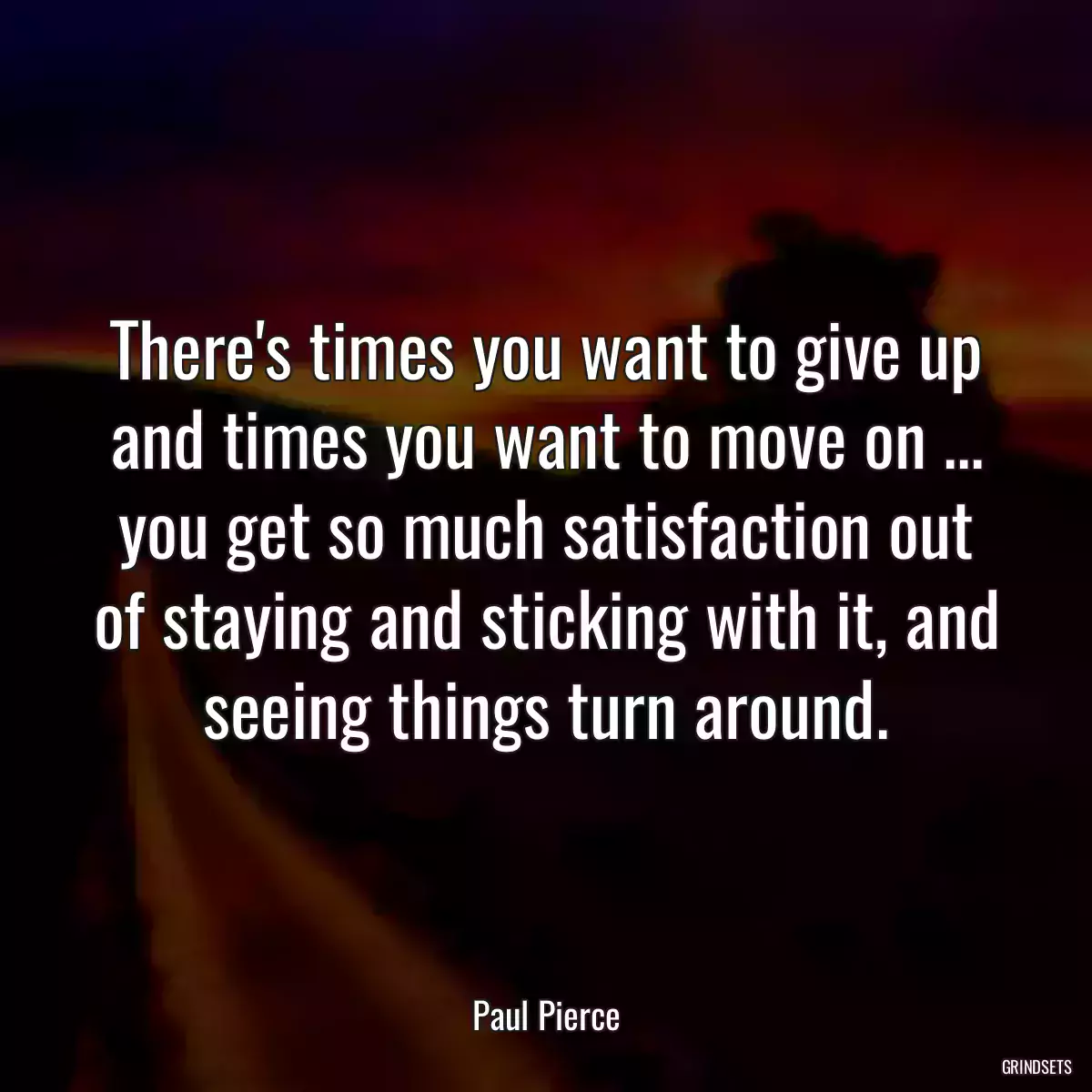 There\'s times you want to give up and times you want to move on ... you get so much satisfaction out of staying and sticking with it, and seeing things turn around.