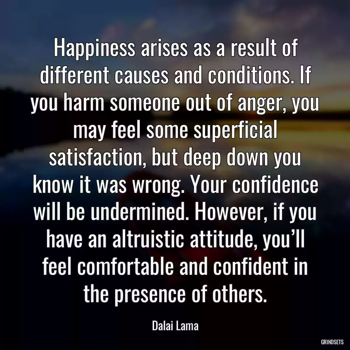 Happiness arises as a result of different causes and conditions. If you harm someone out of anger, you may feel some superficial satisfaction, but deep down you know it was wrong. Your confidence will be undermined. However, if you have an altruistic attitude, you’ll feel comfortable and confident in the presence of others.