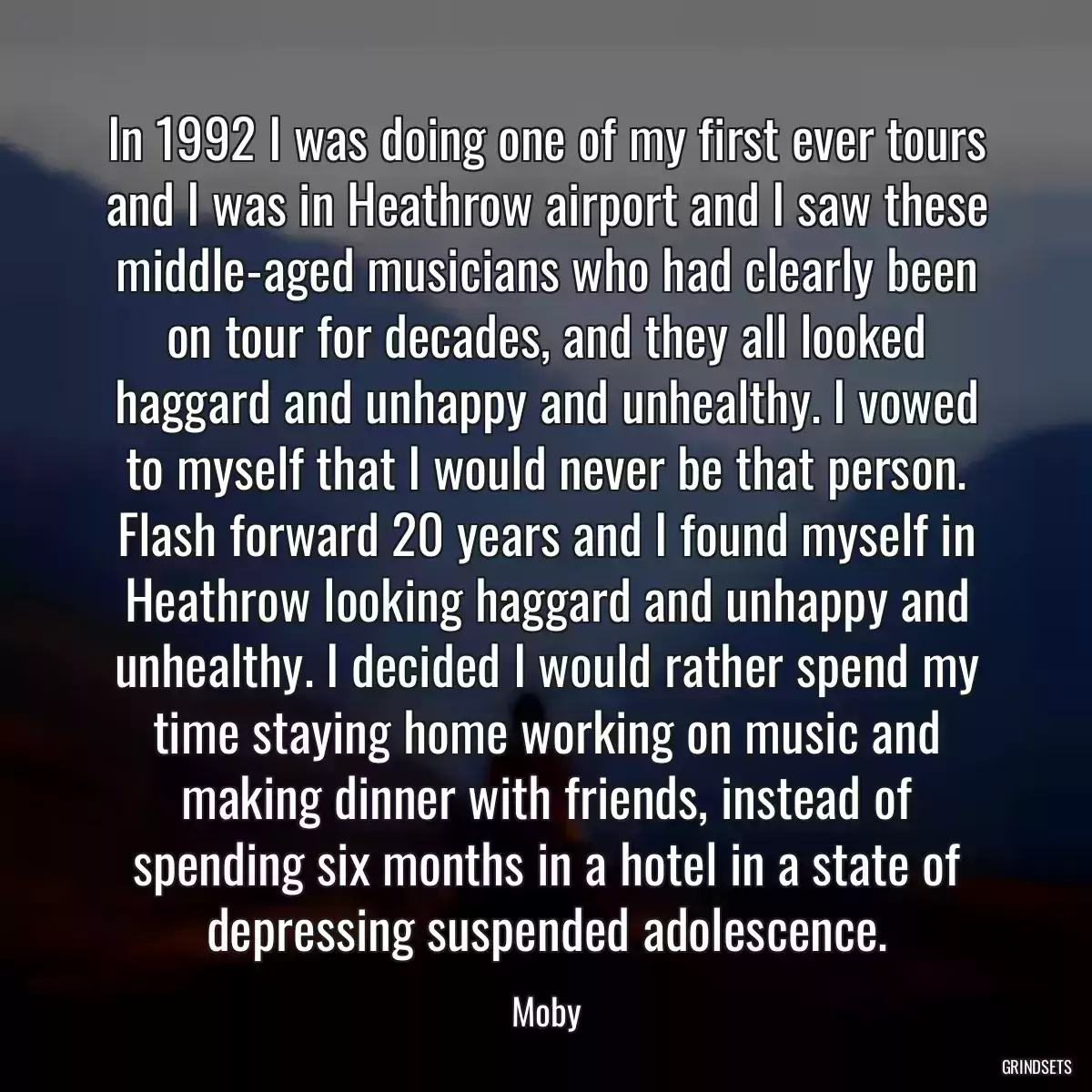 In 1992 I was doing one of my first ever tours and I was in Heathrow airport and I saw these middle-aged musicians who had clearly been on tour for decades, and they all looked haggard and unhappy and unhealthy. I vowed to myself that I would never be that person. Flash forward 20 years and I found myself in Heathrow looking haggard and unhappy and unhealthy. I decided I would rather spend my time staying home working on music and making dinner with friends, instead of spending six months in a hotel in a state of depressing suspended adolescence.