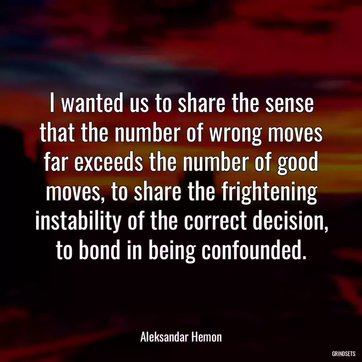 I wanted us to share the sense that the number of wrong moves far exceeds the number of good moves, to share the frightening instability of the correct decision, to bond in being confounded.