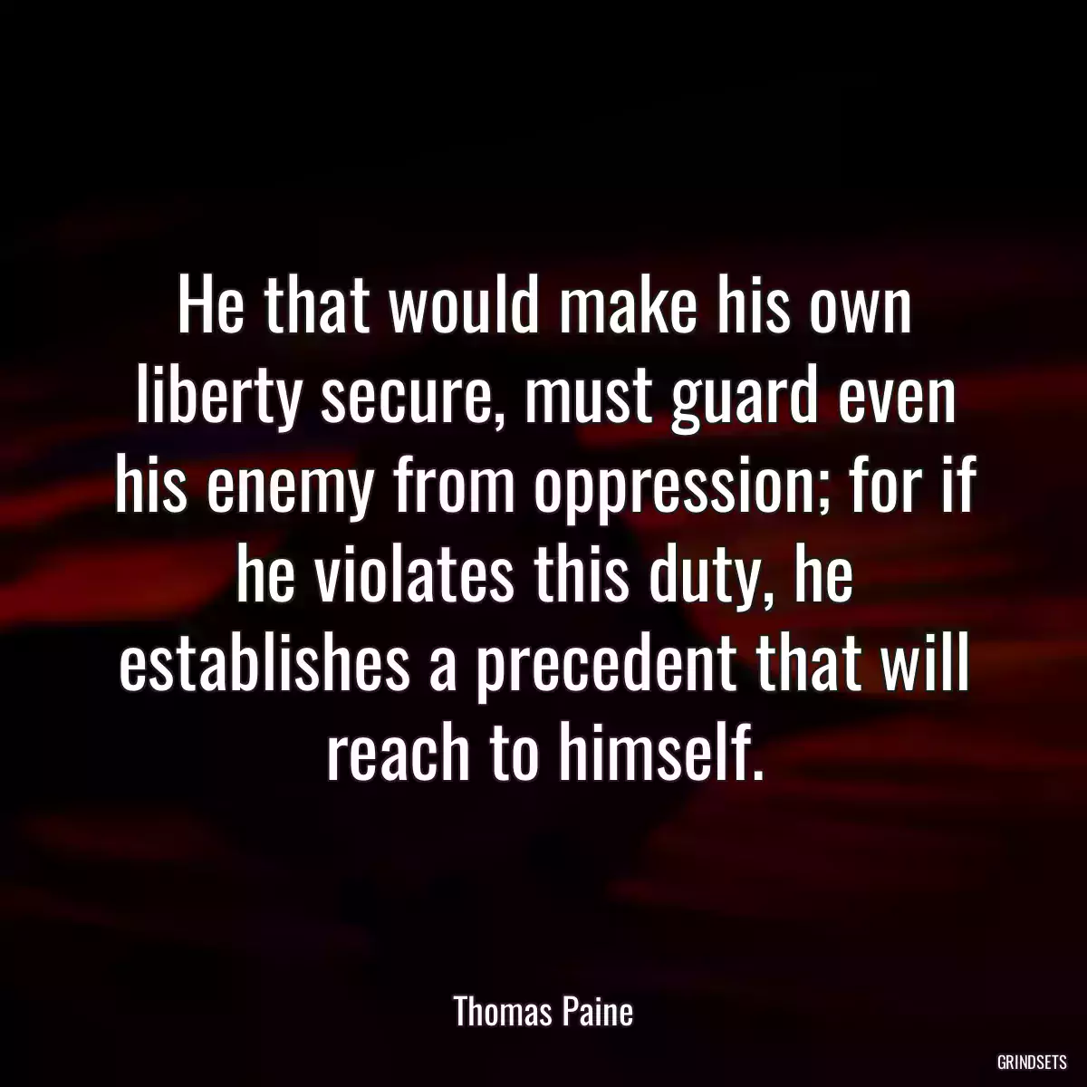 He that would make his own liberty secure, must guard even his enemy from oppression; for if he violates this duty, he establishes a precedent that will reach to himself.