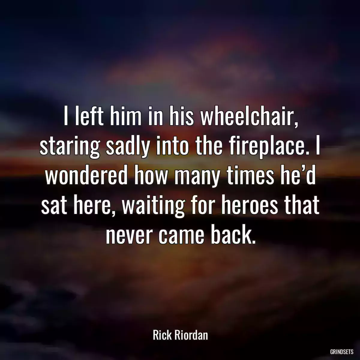 I left him in his wheelchair, staring sadly into the fireplace. I wondered how many times he’d sat here, waiting for heroes that never came back.